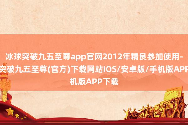 冰球突破九五至尊app官网2012年精良参加使用-冰球突破九五至尊(官方)下载网站IOS/安卓版/手机版APP下载