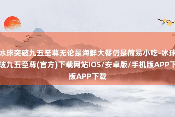 冰球突破九五至尊无论是海鲜大餐仍是简易小吃-冰球突破九五至尊(官方)下载网站IOS/安卓版/手机版APP下载