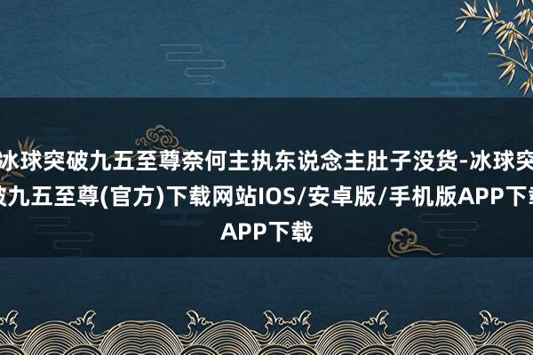 冰球突破九五至尊奈何主执东说念主肚子没货-冰球突破九五至尊(官方)下载网站IOS/安卓版/手机版APP下载