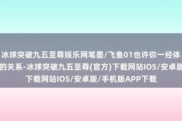 冰球突破九五至尊娱乐网笔墨/飞鱼01也许你一经体验过“爱与乞怜”的关系-冰球突破九五至尊(官方)下载网站IOS/安卓版/手机版APP下载