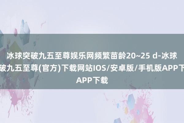 冰球突破九五至尊娱乐网频繁苗龄20~25 d-冰球突破九五至尊(官方)下载网站IOS/安卓版/手机版APP下载