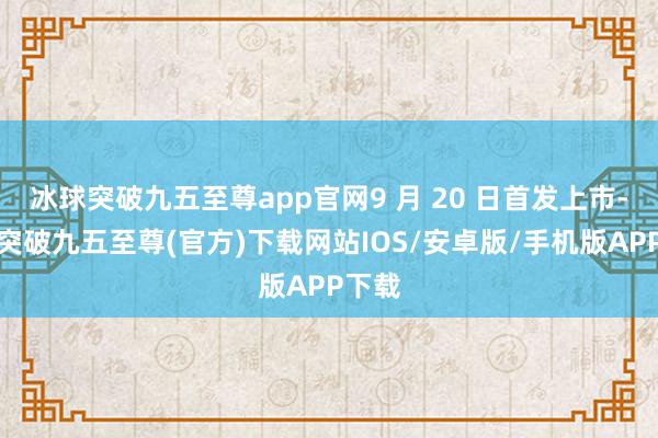 冰球突破九五至尊app官网9 月 20 日首发上市-冰球突破九五至尊(官方)下载网站IOS/安卓版/手机版APP下载