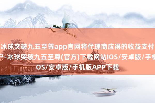 冰球突破九五至尊app官网将代理商应得的收益支付至其指定账户-冰球突破九五至尊(官方)下载网站IOS/安卓版/手机版APP下载