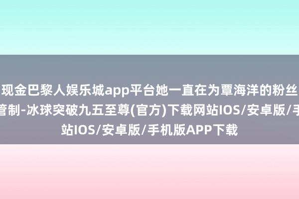 现金巴黎人娱乐城app平台她一直在为覃海洋的粉丝群进行襄理和管制-冰球突破九五至尊(官方)下载网站IOS/安卓版/手机版APP下载