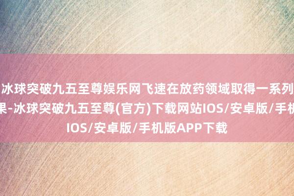 冰球突破九五至尊娱乐网飞速在放药领域取得一系列里程碑式效果-冰球突破九五至尊(官方)下载网站IOS/安卓版/手机版APP下载