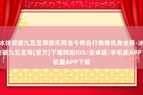 冰球突破九五至尊娱乐网当今将自行精雅机身坐蓐-冰球突破九五至尊(官方)下载网站IOS/安卓版/手机版APP下载