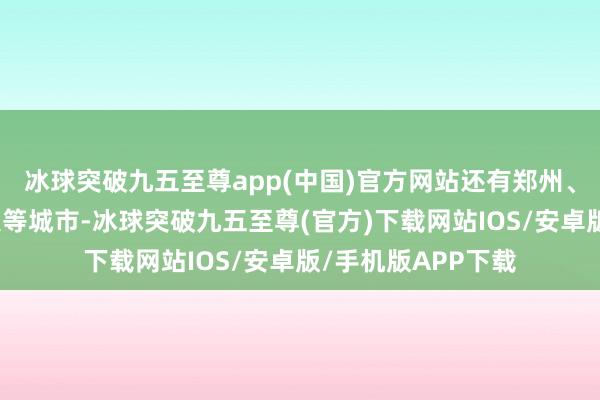 冰球突破九五至尊app(中国)官方网站还有郑州、鄂尔多斯、成王人等城市-冰球突破九五至尊(官方)下载网站IOS/安卓版/手机版APP下载