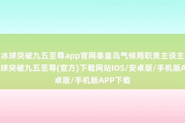 冰球突破九五至尊app官网秦皇岛气候局职责主谈主员称-冰球突破九五至尊(官方)下载网站IOS/安卓版/手机版APP下载