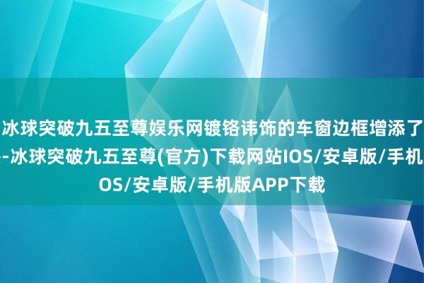 冰球突破九五至尊娱乐网镀铬讳饰的车窗边框增添了一点豪华感-冰球突破九五至尊(官方)下载网站IOS/安卓版/手机版APP下载