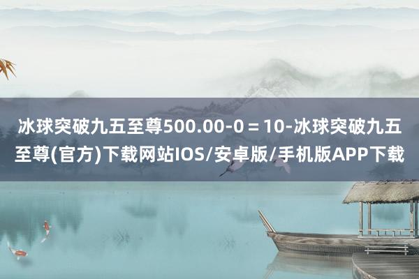 冰球突破九五至尊500.00-0=10-冰球突破九五至尊(官方)下载网站IOS/安卓版/手机版APP下载