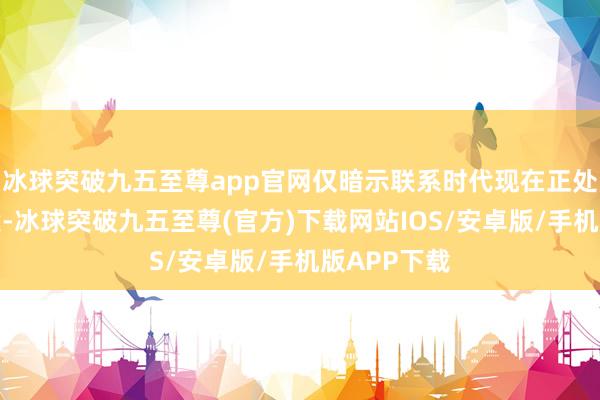冰球突破九五至尊app官网仅暗示联系时代现在正处于研发阶段-冰球突破九五至尊(官方)下载网站IOS/安卓版/手机版APP下载