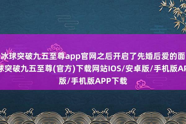 冰球突破九五至尊app官网之后开启了先婚后爱的面容-冰球突破九五至尊(官方)下载网站IOS/安卓版/手机版APP下载