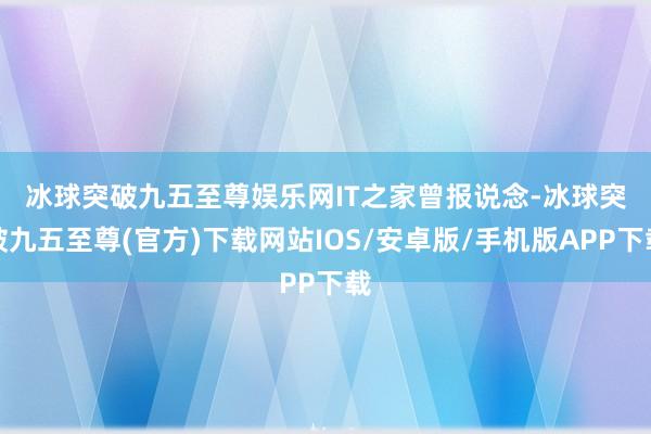 冰球突破九五至尊娱乐网　　IT之家曾报说念-冰球突破九五至尊(官方)下载网站IOS/安卓版/手机版APP下载