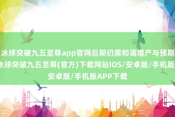冰球突破九五至尊app官网后期仍需和蔼增产与预期的偏差-冰球突破九五至尊(官方)下载网站IOS/安卓版/手机版APP下载