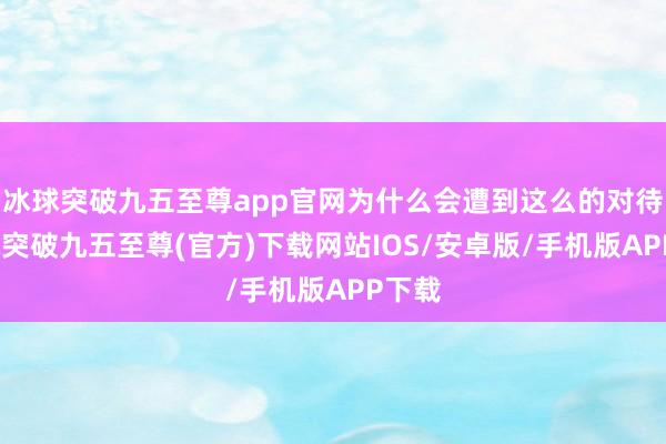 冰球突破九五至尊app官网为什么会遭到这么的对待-冰球突破九五至尊(官方)下载网站IOS/安卓版/手机版APP下载