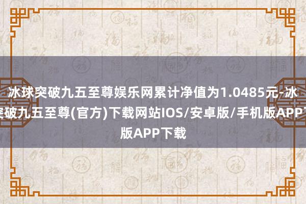 冰球突破九五至尊娱乐网累计净值为1.0485元-冰球突破九五至尊(官方)下载网站IOS/安卓版/手机版APP下载
