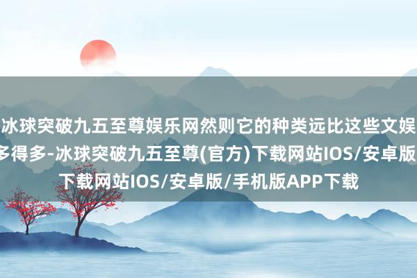冰球突破九五至尊娱乐网然则它的种类远比这些文娱居品里展示的要多得多-冰球突破九五至尊(官方)下载网站IOS/安卓版/手机版APP下载