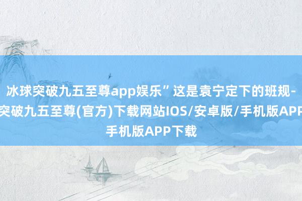 冰球突破九五至尊app娱乐”这是袁宁定下的班规-冰球突破九五至尊(官方)下载网站IOS/安卓版/手机版APP下载