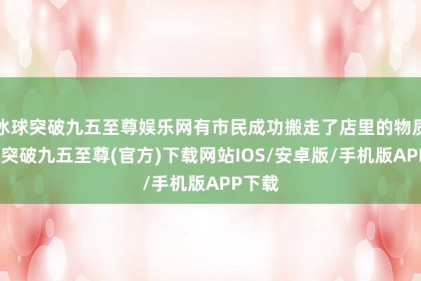 冰球突破九五至尊娱乐网有市民成功搬走了店里的物质-冰球突破九五至尊(官方)下载网站IOS/安卓版/手机版APP下载