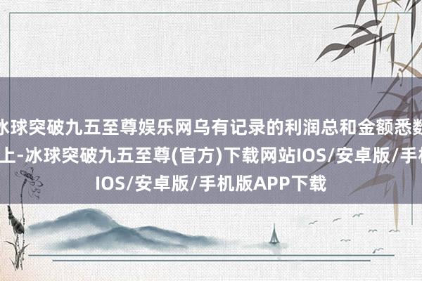冰球突破九五至尊娱乐网乌有记录的利润总和金额悉数达到5亿元以上-冰球突破九五至尊(官方)下载网站IOS/安卓版/手机版APP下载