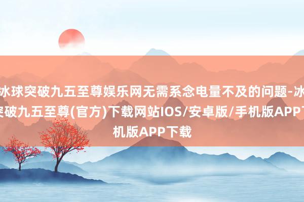 冰球突破九五至尊娱乐网无需系念电量不及的问题-冰球突破九五至尊(官方)下载网站IOS/安卓版/手机版APP下载
