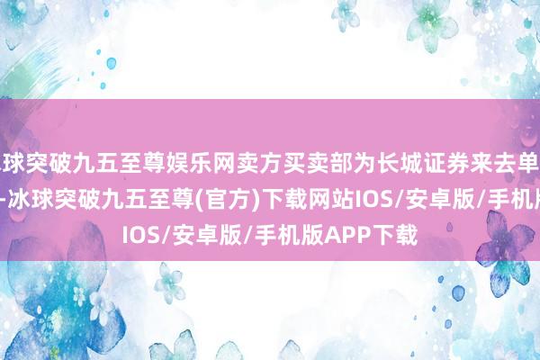 冰球突破九五至尊娱乐网卖方买卖部为长城证券来去单位(048700)-冰球突破九五至尊(官方)下载网站IOS/安卓版/手机版APP下载