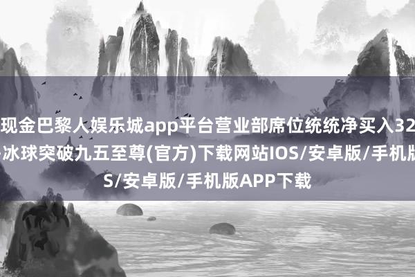 现金巴黎人娱乐城app平台营业部席位统统净买入328.47万元-冰球突破九五至尊(官方)下载网站IOS/安卓版/手机版APP下载