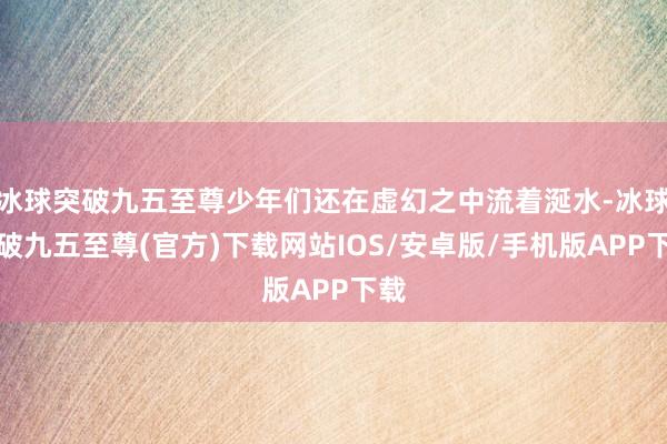 冰球突破九五至尊少年们还在虚幻之中流着涎水-冰球突破九五至尊(官方)下载网站IOS/安卓版/手机版APP下载