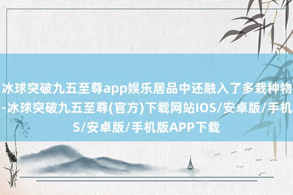 冰球突破九五至尊app娱乐居品中还融入了多栽种物精华索求物-冰球突破九五至尊(官方)下载网站IOS/安卓版/手机版APP下载