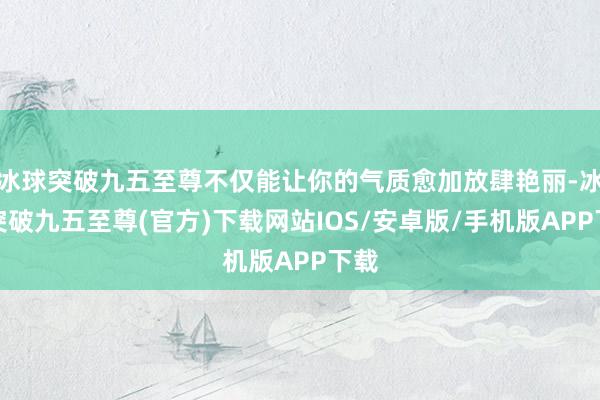 冰球突破九五至尊不仅能让你的气质愈加放肆艳丽-冰球突破九五至尊(官方)下载网站IOS/安卓版/手机版APP下载