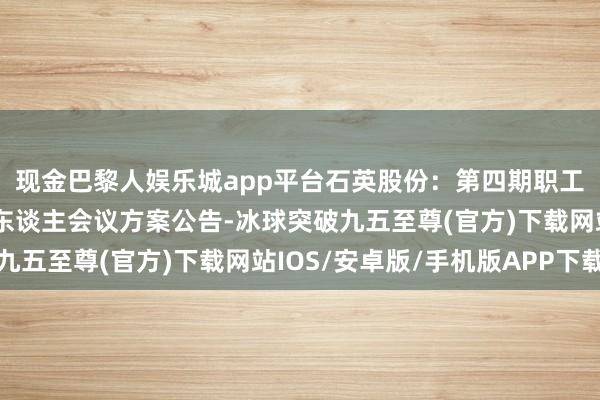 现金巴黎人娱乐城app平台石英股份：第四期职工握股计较第二次握有东谈主会议方案公告-冰球突破九五至尊(官方)下载网站IOS/安卓版/手机版APP下载