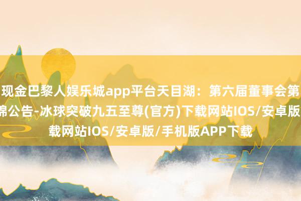 现金巴黎人娱乐城app平台天目湖：第六届董事会第十一次会议有缠绵公告-冰球突破九五至尊(官方)下载网站IOS/安卓版/手机版APP下载