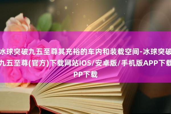 冰球突破九五至尊其充裕的车内和装载空间-冰球突破九五至尊(官方)下载网站IOS/安卓版/手机版APP下载