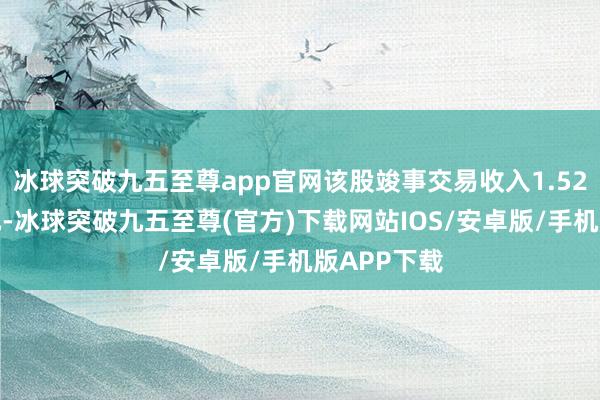 冰球突破九五至尊app官网该股竣事交易收入1.52亿好意思元-冰球突破九五至尊(官方)下载网站IOS/安卓版/手机版APP下载