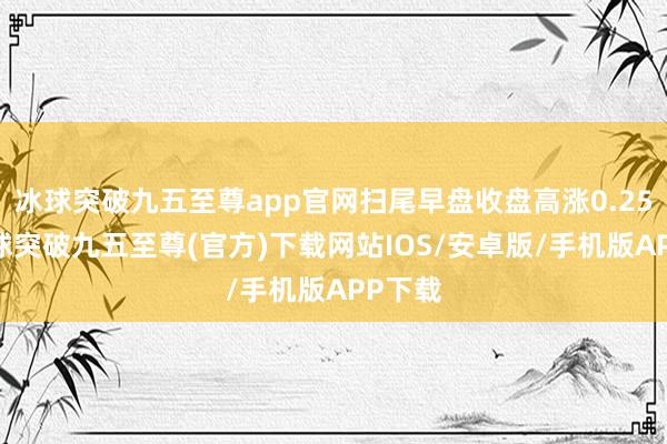 冰球突破九五至尊app官网扫尾早盘收盘高涨0.25%-冰球突破九五至尊(官方)下载网站IOS/安卓版/手机版APP下载