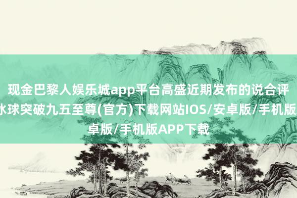现金巴黎人娱乐城app平台　　高盛近期发布的说合评释合计-冰球突破九五至尊(官方)下载网站IOS/安卓版/手机版APP下载