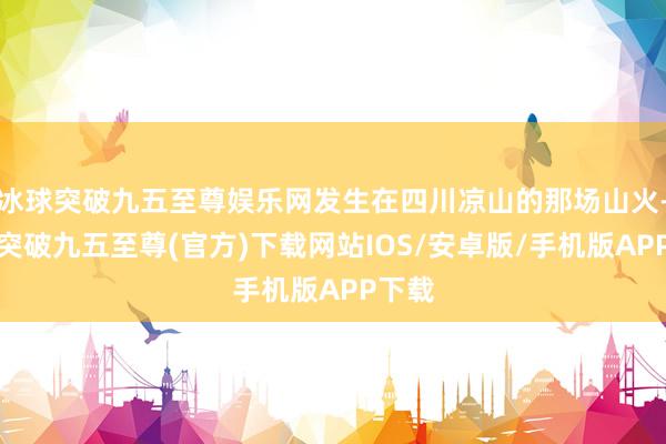 冰球突破九五至尊娱乐网发生在四川凉山的那场山火-冰球突破九五至尊(官方)下载网站IOS/安卓版/手机版APP下载