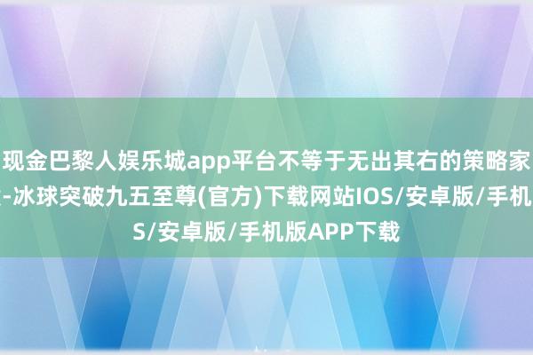 现金巴黎人娱乐城app平台不等于无出其右的策略家吗？其时候-冰球突破九五至尊(官方)下载网站IOS/安卓版/手机版APP下载