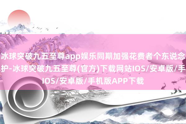 冰球突破九五至尊app娱乐同期加强花费者个东说念主信息安全保护-冰球突破九五至尊(官方)下载网站IOS/安卓版/手机版APP下载