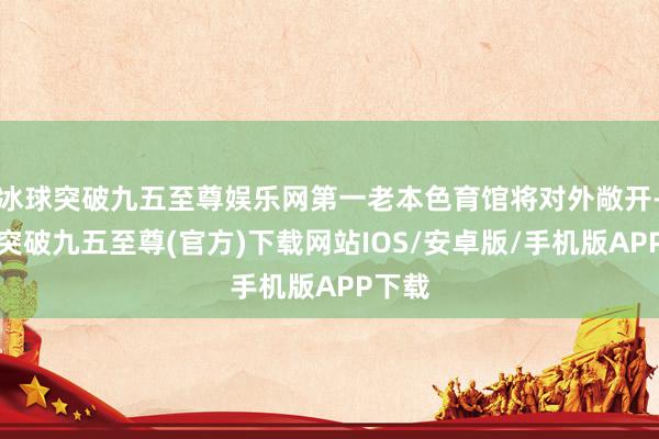 冰球突破九五至尊娱乐网第一老本色育馆将对外敞开-冰球突破九五至尊(官方)下载网站IOS/安卓版/手机版APP下载