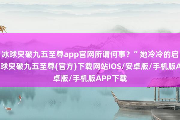 冰球突破九五至尊app官网所谓何事？”她冷冷的启齿谈-冰球突破九五至尊(官方)下载网站IOS/安卓版/手机版APP下载