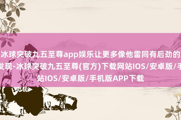 冰球突破九五至尊app娱乐让更多像他雷同有后劲的南边畅通员被发现-冰球突破九五至尊(官方)下载网站IOS/安卓版/手机版APP下载