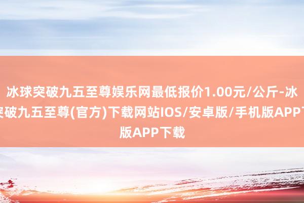冰球突破九五至尊娱乐网最低报价1.00元/公斤-冰球突破九五至尊(官方)下载网站IOS/安卓版/手机版APP下载