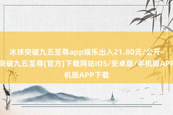 冰球突破九五至尊app娱乐出入21.80元/公斤-冰球突破九五至尊(官方)下载网站IOS/安卓版/手机版APP下载