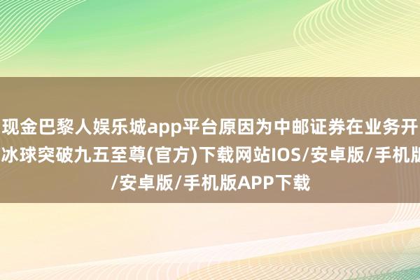 现金巴黎人娱乐城app平台原因为中邮证券在业务开展流程中-冰球突破九五至尊(官方)下载网站IOS/安卓版/手机版APP下载