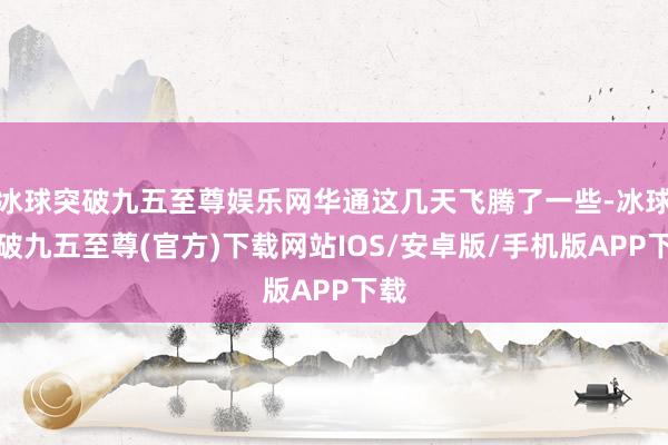 冰球突破九五至尊娱乐网华通这几天飞腾了一些-冰球突破九五至尊(官方)下载网站IOS/安卓版/手机版APP下载