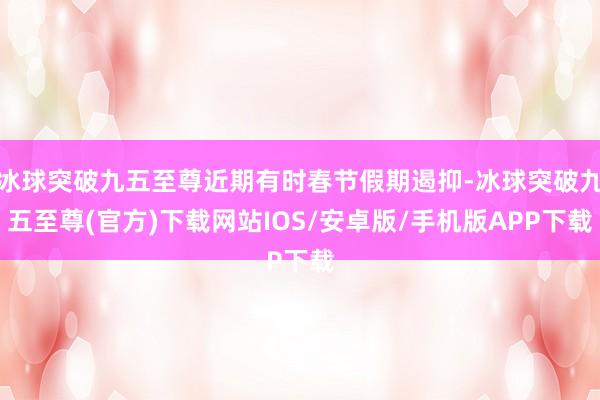 冰球突破九五至尊近期有时春节假期遏抑-冰球突破九五至尊(官方)下载网站IOS/安卓版/手机版APP下载