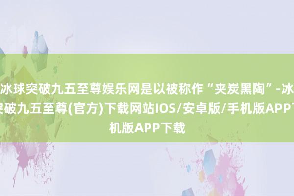 冰球突破九五至尊娱乐网是以被称作“夹炭黑陶”-冰球突破九五至尊(官方)下载网站IOS/安卓版/手机版APP下载