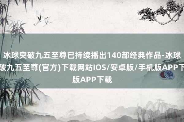 冰球突破九五至尊已持续播出140部经典作品-冰球突破九五至尊(官方)下载网站IOS/安卓版/手机版APP下载