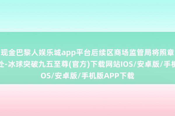 现金巴黎人娱乐城app平台后续区商场监管局将照章依规给予查处-冰球突破九五至尊(官方)下载网站IOS/安卓版/手机版APP下载